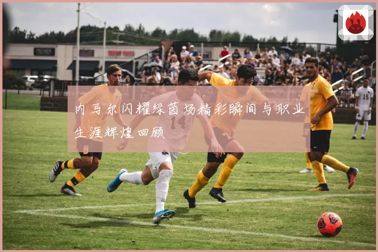 内马尔闪耀绿茵场精彩瞬间与职业生涯辉煌回顾