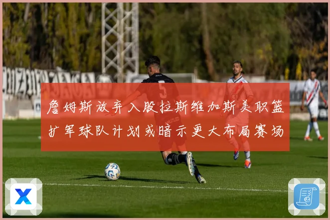 詹姆斯放弃入股拉斯维加斯美职篮扩军球队计划或暗示更大布局赛场复盘