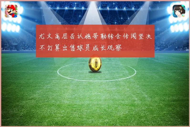 尤文高层否认施蒂勒转会传闻坚决不打算出售球员成长观察