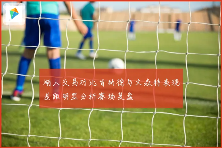 湖人交易对比肯纳德与文森特表现差距明显分析赛场复盘