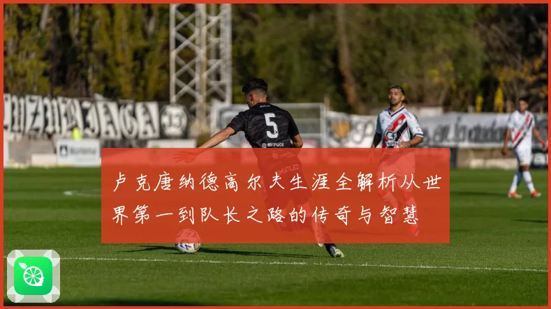 卢克唐纳德高尔夫生涯全解析从世界第一到队长之路的传奇与智慧