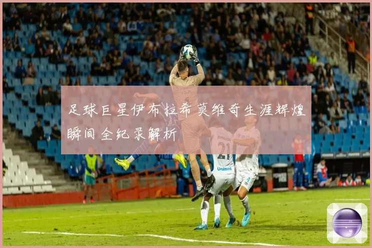 足球巨星伊布拉希莫维奇生涯辉煌瞬间全纪录解析