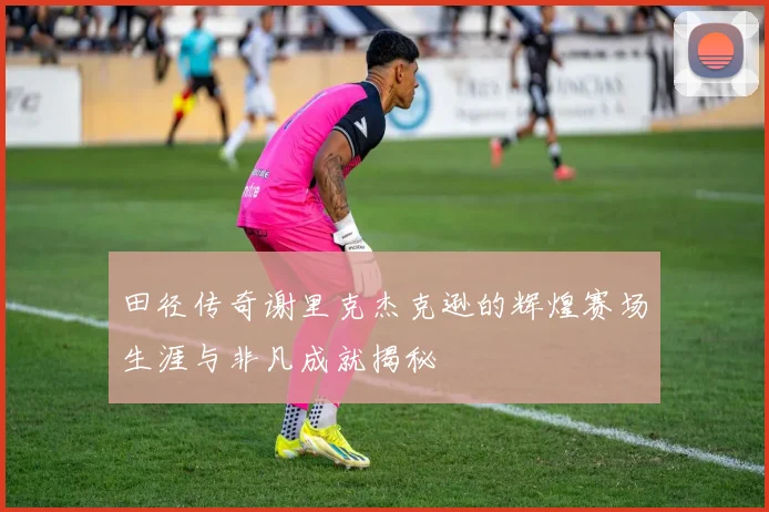 田径传奇谢里克杰克逊的辉煌赛场生涯与非凡成就揭秘