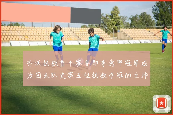 齐沃执教首个赛季即夺意甲冠军成为国米队史第五位执教夺冠的主帅战术观察