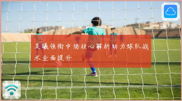 吴曦领衔中场核心解析助力球队战术全面提升
