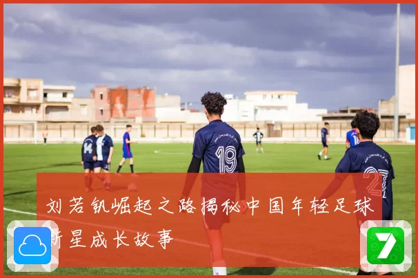 刘若钒崛起之路揭秘中国年轻足球新星成长故事