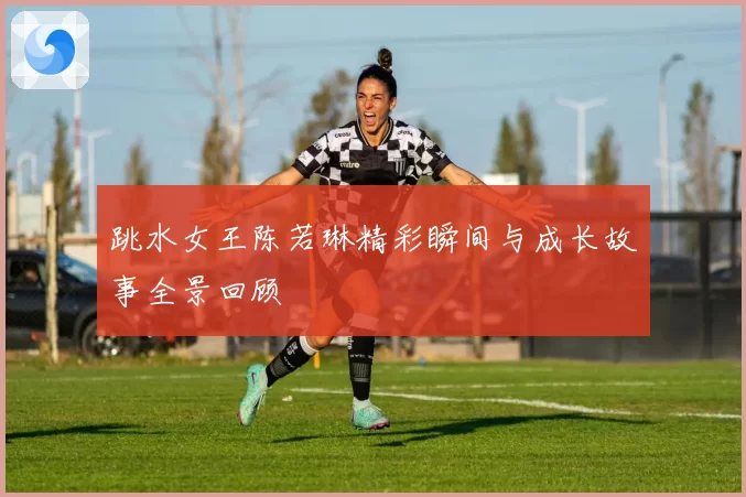 跳水女王陈若琳精彩瞬间与成长故事全景回顾