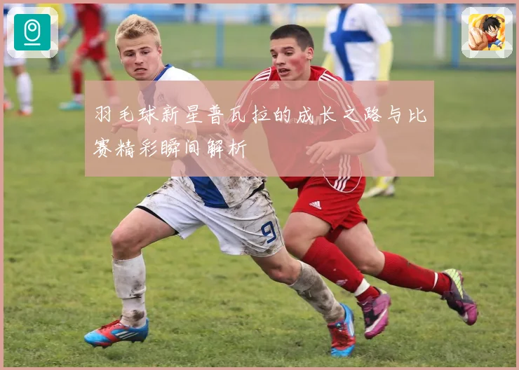羽毛球新星普瓦拉的成长之路与比赛精彩瞬间解析