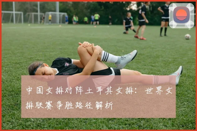 中国女排对阵土耳其女排：世界女排联赛争胜路径解析