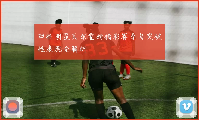 田径明星瓦尔霍姆精彩赛季与突破性表现全解析