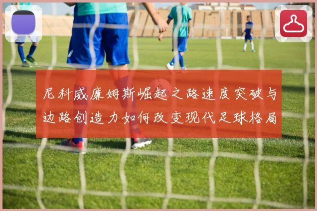 尼科威廉姆斯崛起之路速度突破与边路创造力如何改变现代足球格局