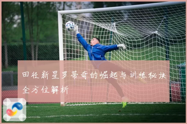 田径新星罗蒂奇的崛起与训练秘诀全方位解析