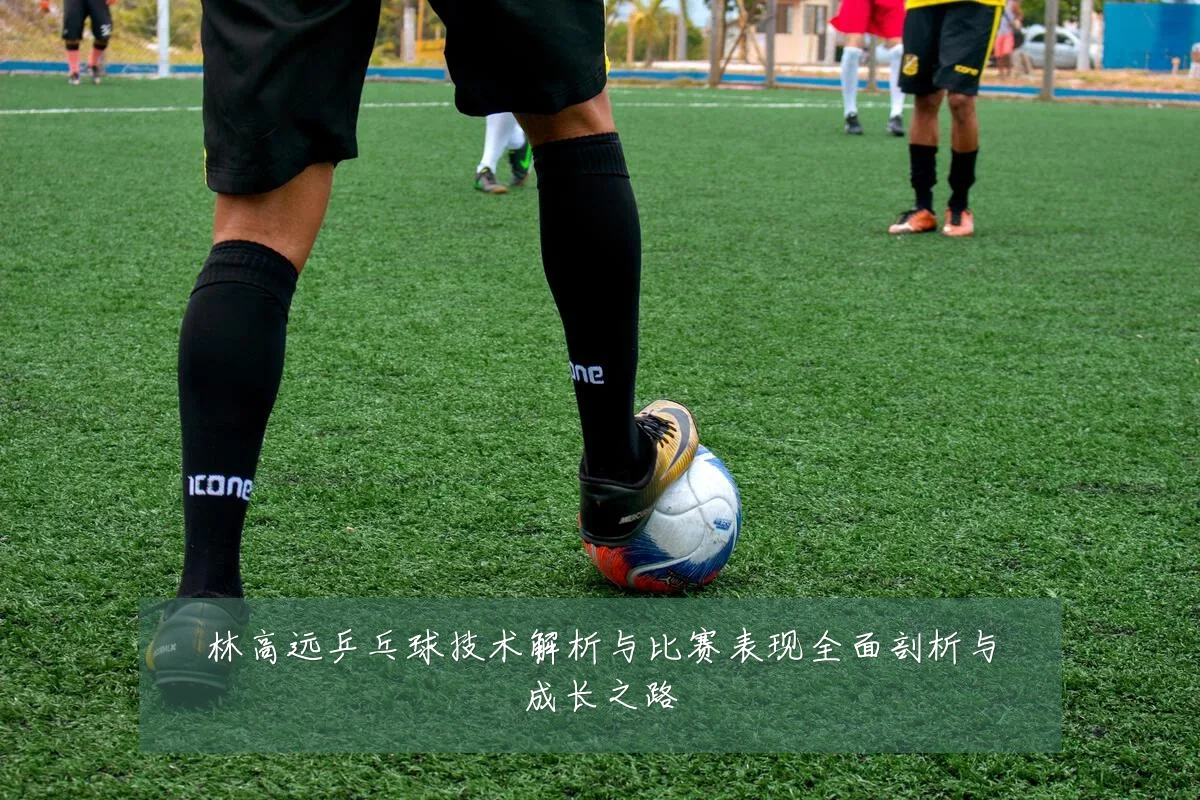 林高远乒乓球技术解析与比赛表现全面剖析与成长之路