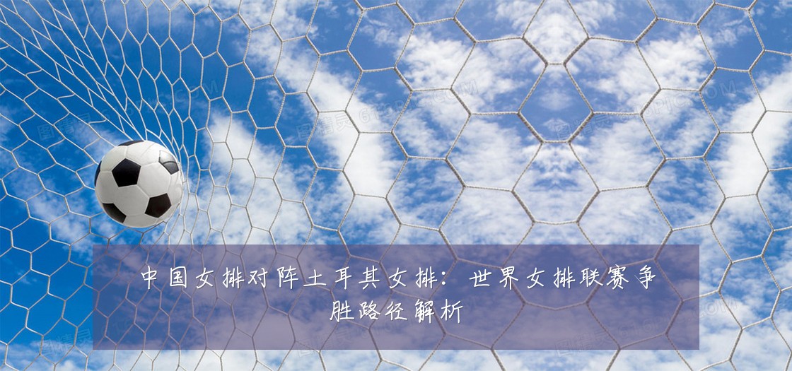 中国女排对阵土耳其女排:世界女排联赛争胜路径解析